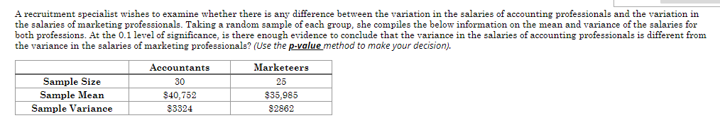 A recruitment specialist wishes to examine whether there is any difference between the variation in the salaries of accounting professionals and the variation in
the salaries of marketing professionals. Taking a random sample of each group, she compiles the below information on the mean and variance of the salaries for
both professions. At the 0.1 level of significance, is there enough evidence to conclude that the variance in the salaries of accounting professionals is different from
the variance in the salaries of marketing professionals? (Use the p-value method to make your decision).
Accountants
Marketeers
Sample Size
Sample Mean
Sample Variance
30
25
$40,752
$35.985
83324
$2862
