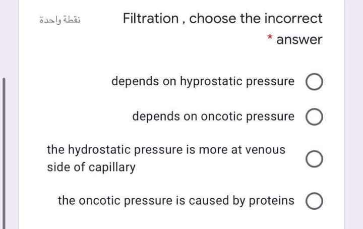 نقطة واحدة
Filtration , choose the incorrect
answer
depends on hyprostatic pressure
depends on oncotic pressure O
the hydrostatic pressure is more at venous
side of capillary
the oncotic pressure is caused by proteins O
