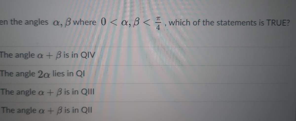 en the angles a, B where 0 < a, ß < , which of the statements is TRUE?
The angle a + B is in QIV
The angle 2a lies in QI
The angle a + B is in QIII
The angle a + B is in QII
