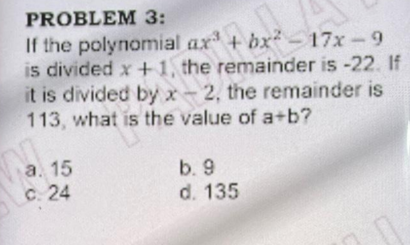 PROBLEM 3:
If the polynomial ax + bx-17x-9
is divided x +1, the remainder is -22. If
it is divided by x-2, the remainder is
113 , what is the value of a+b?
a. 15
C. 24
b. 9
d. 135
