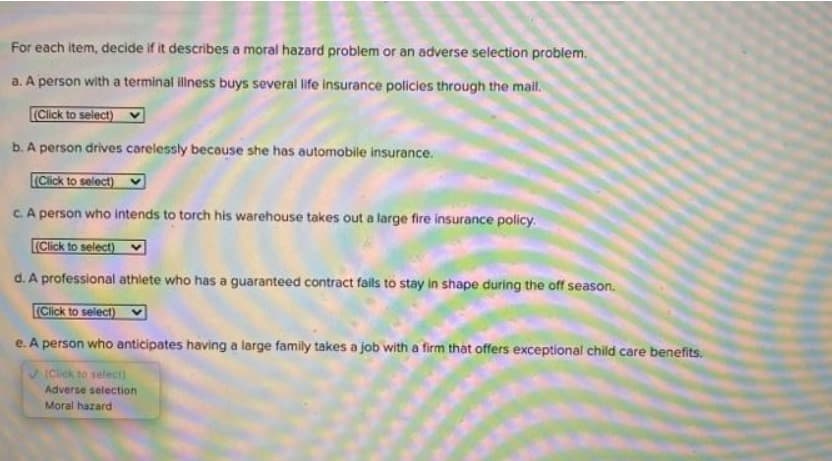 For each item, decide if it describes a moral hazard problem or an adverse selection problem.
a. A person with a terminal illness buys several life insurance policies through the mail.
(Click to select)
b. A person drives carelessly because she has automobile insurance.
(Click to select)
c. A person who intends to torch his warehouse takes out a large fire insurance policy.
(Click to select)
d. A professional athlete who has a guaranteed contract fails to stay in shape during the off season.
(Click to select)
e. A person who anticipates having a large family takes a job with a firm that offers exceptional child care benefits.
(Click to select)
Adverse selection
Moral hazard