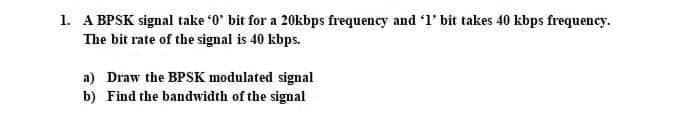 1. A BPSK signal take '0' bit for a 20kbps frequency and '1' bit takes 40 kbps frequency.
The bit rate of the signal is 40 kbps.
a) Draw the BPSK modulated signal
b) Find the bandwidth of the signal