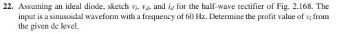22. Assuming an ideal diode, sketch vi, vd, and id for the half-wave rectifier of Fig. 2.168. The
input is a sinusoidal waveform with a frequency of 60 Hz. Determine the profit value of v; from
the given de level.