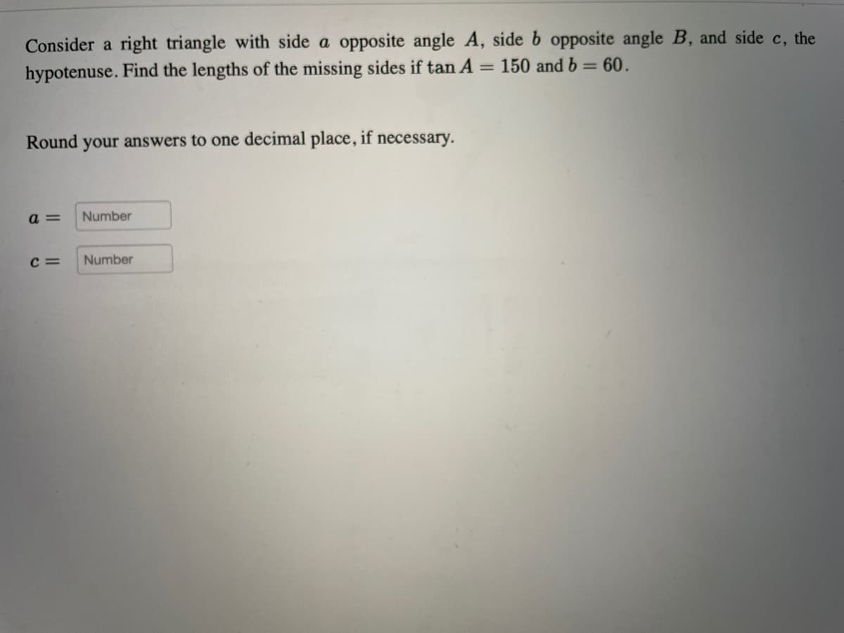 Consider a right triangle with side a opposite angle A, side b opposite angle B, and side c, the
hypotenuse. Find the lengths of the missing sides if tan A
= 150 and b = 60.
%3D
Round your answers to one decimal place, if necessary.
a =
Number
C =
Number
