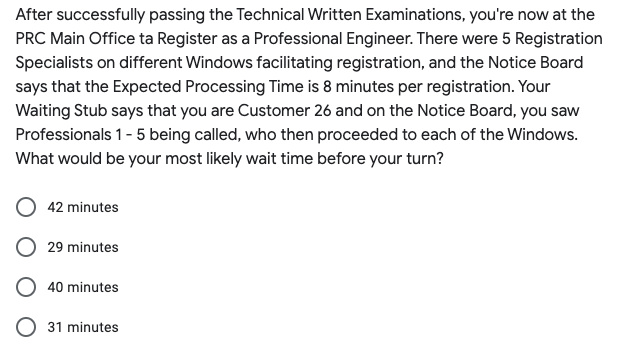 After successfully passing the Technical Written Examinations, you're now at the
PRC Main Office ta Register as a Professional Engineer. There were 5 Registration
Specialists on different Windows facilitating registration, and the Notice Board
says that the Expected Processing Time is 8 minutes per registration. Your
Waiting Stub says that you are Customer 26 and on the Notice Board, you saw
Professionals 1- 5 being called, who then proceeded to each of the Windows.
What would be your most likely wait time before your turn?
42 minutes
29 minutes
40 minutes
31 minutes
