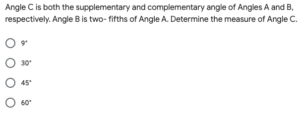 Angle C is both the supplementary and complementary angle of Angles A and B,
respectively. Angle B is two- fifths of Angle A. Determine the measure of Angle C.
9°
30°
45°
O 60°
