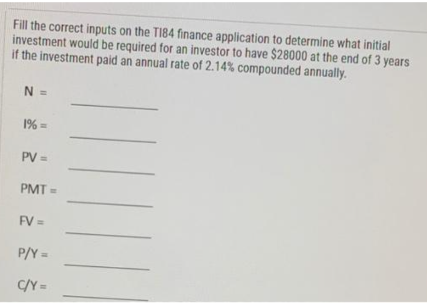 Fill the correct inputs on the T184 finance application to determine what initial
investment would be required for an investor to have $28000 at the end of 3
if the investment paid an annual rate of 2.14% compounded annually.
years
N =
1% =
PV =
PMT =>
FV =
P/Y =
C/Y=