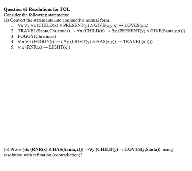 Question #2 Resolutions for FOL
Consider the following statements:
(a) Convert the statements into conjunctive normal form.
1. Vx Vy Vz (CHILD(x) A PRESENT(y) ^ GIVE(z,y,x) - LOVES(x,z)
2. TRAVEL(Santa,Christmas) Vx (CHILD(x) → 3y (PRESENT(y) A GIVE(Santa,y,x)))
3. FOGGY(Christmas)
