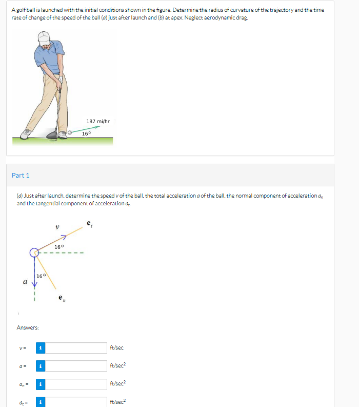 A golf ball is launched with the initial conditions shown in the figure. Determine the radius of curvature of the trajectory and the time
rate of change of the speed of the ball (o) just after launch and (b) at apex. Neglect aerodynamic drag.
Part 1
a
(a) Just after launch, determine the speed v of the ball, the total acceleration a of the ball, the normal component of acceleration an
and the tangential component of acceleration o
16°
Answers:
V=
i
i
i
i
187 mi/hr.
16°
16⁰
ft/sec
ft/sec²
ft/sec²
ft/sec²