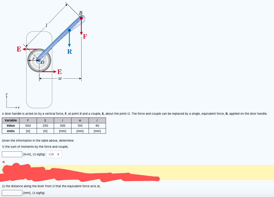 E
E
W
Variable
Value
Units
R
1
300
[mm]
A door handle is acted on by a vertical force, F, at point B and a couple, E, about the point O. The force and couple can be replaced by a single, equivalent force, R, applied on the door handle.
F
E
W
500
250
100
[N]
[N]
[mm]
B
Given the information in the table above, determine:
1) the sum of moments by the force and couple,
[N-m), (3 sigfig) CW
F
40
[mm]
2) the distance along the lever from O that the equivalent force acts at,
[mm], (3 sigfig)