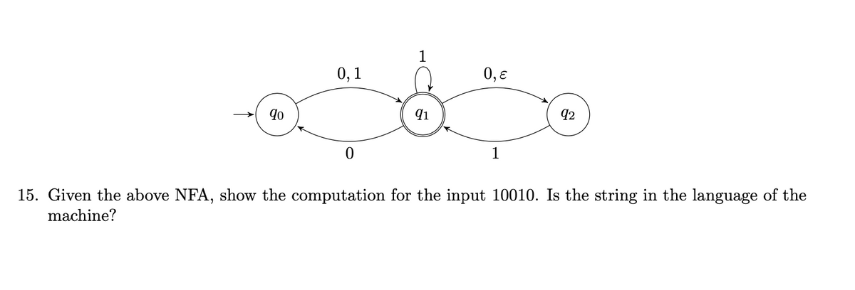 90
0,1
0
1
91
0,ɛ
1
92
15. Given the above NFA, show the computation for the input 10010. Is the string in the language of the
machine?