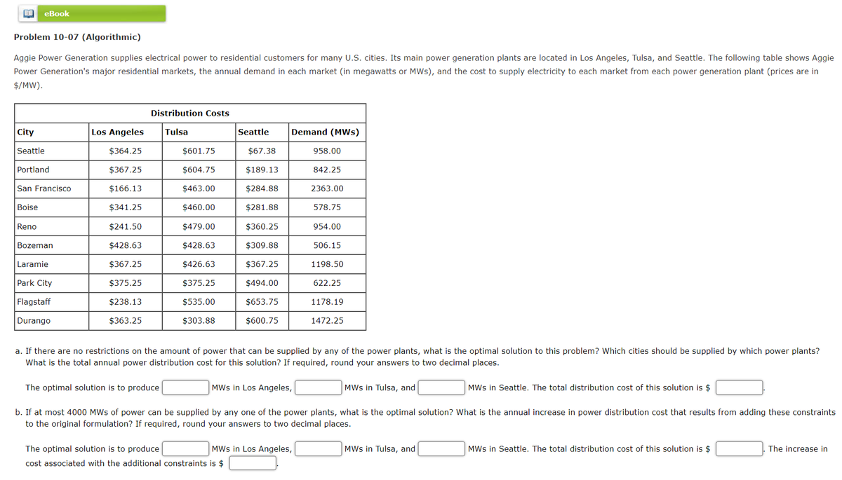 BE eBook
Problem 10-07 (Algorithmic)
Aggie Power Generation supplies electrical power to residential customers for many U.S. cities. Its main power generation plants are located in Los Angeles, Tulsa, and Seattle. The following table shows Aggie
Power Generation's major residential markets, the annual demand in each market (in megawatts or MWs), and the cost to supply electricity to each market from each power generation plant (prices are in
$/MW).
City
Seattle
Portland
San Francisco
Boise
Reno
Bozeman
Laramie
Park City
Flagstaff
Durango
Los Angeles
$364.25
$367.25
$166.13
$341.25
$241.50
$428.63
$367.25
$375.25
$238.13
$363.25
Distribution Costs
Tulsa
The optimal solution is to produce
$601.75
$604.75
$463.00
$460.00
$479.00
$428.63
$426.63
$375.25
$535.00
$303.88
Seattle
The optimal solution is to produce
cost associated with the additional constraints is $
$67.38
$189.13
$284.88
$281.88
$360.25
$309.88
$367.25
$494.00
$653.75
$600.75
Demand (MWS)
958.00
MWs in Los Angeles,
842.25
2363.00
578.75
954.00
506.15
1198.50
622.25
a. If there are no restrictions on the amount of power that can be supplied by any of the power plants, what is the optimal solution to this problem? Which cities should be supplied by which power plants?
What is the total annual power distribution cost for this solution? If required, round your answers to two decimal places.
MWs in Los Angeles,
b. If at most 4000 MWs of power can be supplied by any one of the power plants, what is the optimal solution? What is the annual increase in power distribution cost that results from adding these constraints
to the original formulation? If required, round your answers to two decimal places.
1178.19
1472.25
MWs in Tulsa, and
MWs in Tulsa, and
MWs in Seattle. The total distribution cost of this solution is $
MWs in Seattle. The total distribution cost of this solution is $
The increase in