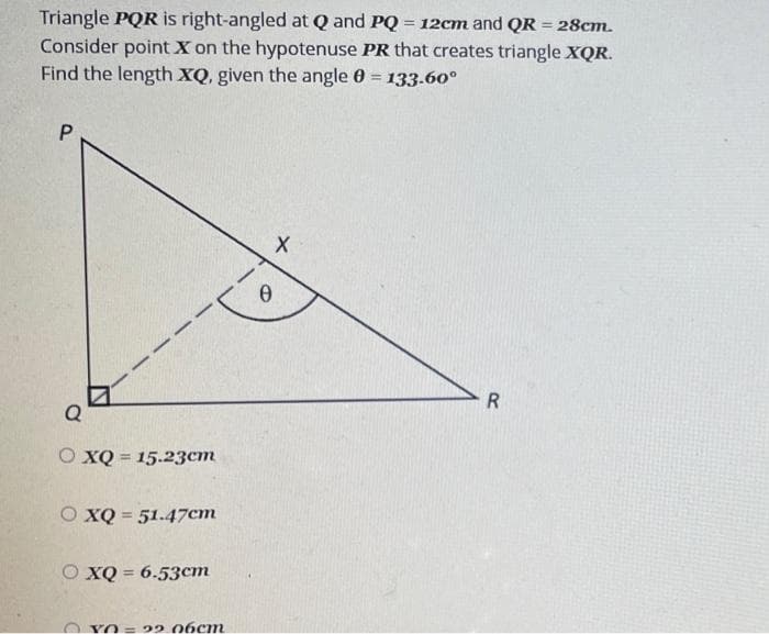 Triangle PQR is right-angled at Q and PQ = 12cm and QR = 28cm.
Consider point X on the hypotenuse PR that creates triangle XQR.
Find the length XQ, given the angle 0 = 133.60⁰
P
Q
O XQ = 15.23cm
O XQ = 51.47cm
XQ = 6.53cm
YO=22.06cm
X
0
R