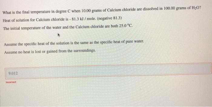 What is the final temperature in degree C when 10.00 grams of Calcium chloride are dissolved in 100.00 grams of H20?
Heat of solution for Calcium chloride is - 81.3 kJ / mole. (negative 81.3)
The initial temperature of the water and the Calcium chloride are both 25.0 °C.
Assume the specific heat of the solution is the same as the specific heat of pure water.
Assume no heat is lost or gained from the surroundings.
9.012
Incorrect
