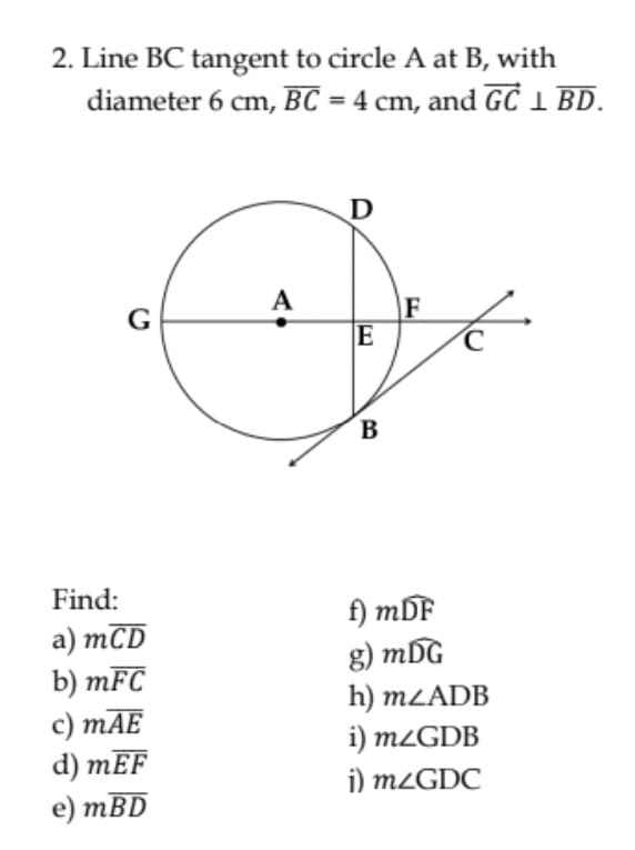 2. Line BC tangent to circle A at B, with
diameter 6 cm, BC = 4 cm, and GC 1 BD.
A
F
E
G
B
В
Find:
a) mCD
b) mFC
c) mAE
d) mEF
е) тBD
f) mDF
g) mDG
h) MLADB
i) m¿GDB
i) m¿GDC
