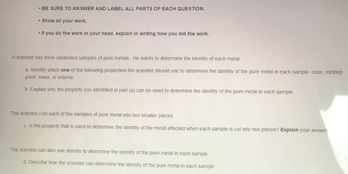 • BE SURE TO ANSWER AND LABEL ALL PARTS OF EACH QUESTION.
• Show all your work.
• If you do the work in your head, explain in writing how you did the work.
A scientist has three unlabeled samples of pure metals. He wants to determine the identity of each metal.
a. Identify which one of the following properties the scientist should use to determine the identity of the pure metal in each sample: color, melting
point, mass, or volume.
b. Explain why the property you identified in part (a) can be used to determine the identity of the pure metal in each sample.
The scientist cuts each of the samples of pure metal into two smaller pieces.
c. Is the property that is used to determine the identity of the metal affected when each sample is cut into two pieces? Explain your answer
The scientist can also use density to determine the identity of the pure metal in each sample.
d. Describe how the scientist can determine the density of the pure metal in each sample.
