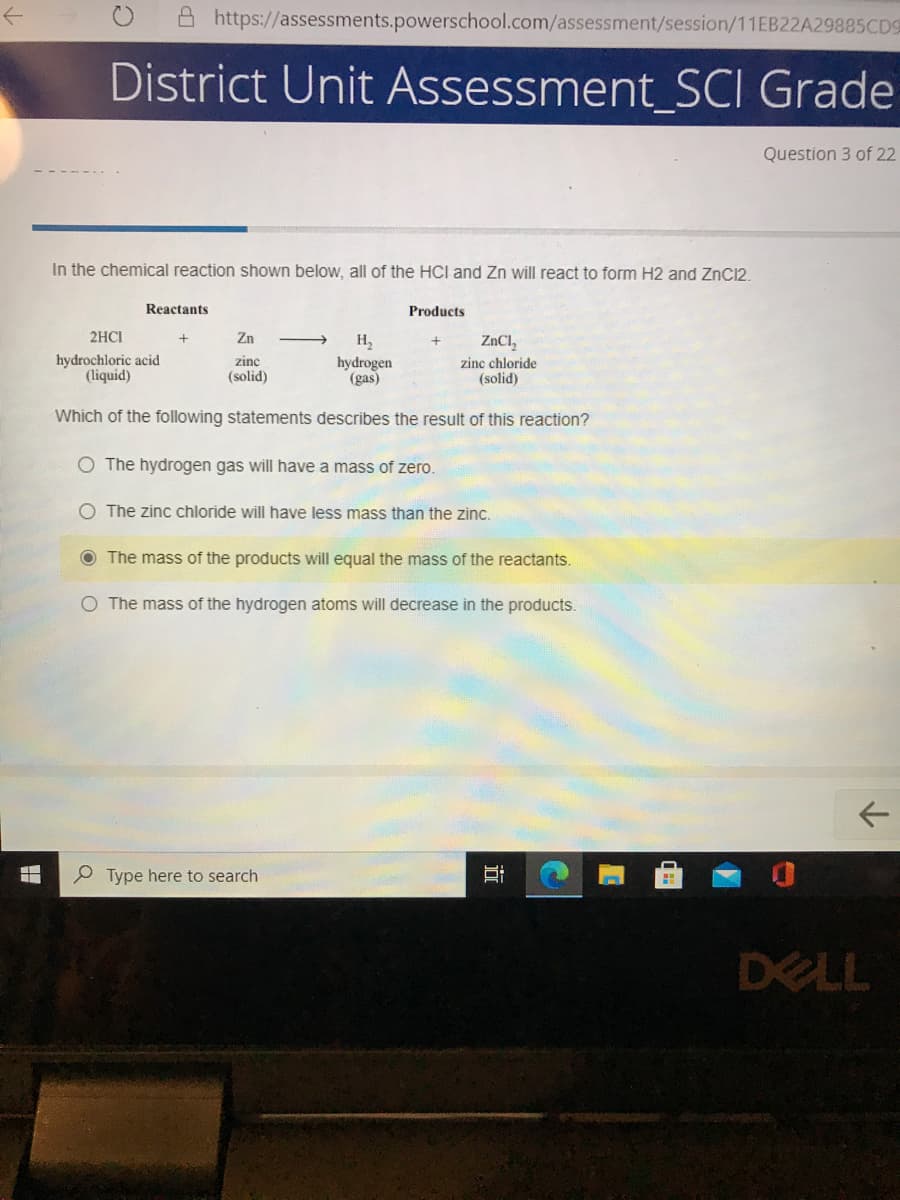 https://assessments.powerschool.com/assessment/session/11EB22A29885CD9
District Unit Assessment_SCI Grade
Question 3 of 22
In the chemical reaction shown below, all of the HCI and Zn will react to form H2 and ZnC12.
Reactants
Products
2HCI
Zn
H,
ZNCI,
hydrochloric acid
(liquid)
zinc
hydrogen
(gas)
zinc chloride
(solid)
(solid)
Which of the following statements describes the result of this reaction?
O The hydrogen gas will have a mass of zero.
O The zinc chloride will have less mass than the zinc.
The mass of the products will equal the mass of the reactants.
O The mass of the hydrogen atoms will decrease in the products.
O Type here to search
DELL
近
