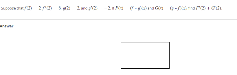 Suppose that f(2) = 2. f'(2) = 8, g(2)
= 2, and g'(2) = -2. If F(x) = (f • g)(x) and G(x)
(g •f)(x), find F'(2) + G'(2).
Answer
