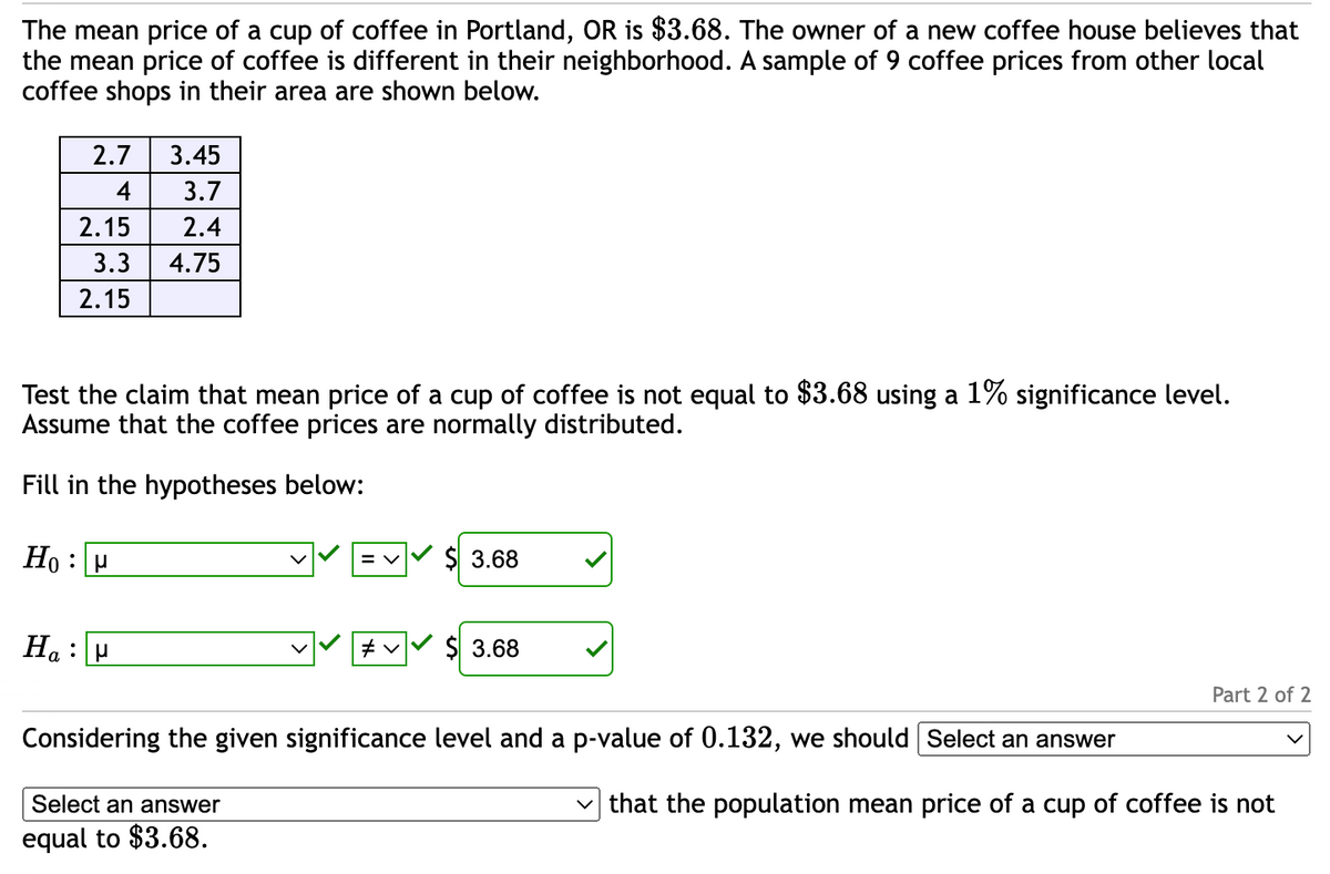 The mean price of a cup of coffee in Portland, OR is $3.68. The owner of a new coffee house believes that
the mean price of coffee is different in their neighborhood. A sample of 9 coffee prices from other local
coffee shops in their area are shown below.
2.7 3.45
4
3.7
2.4
3.3 4.75
2.15
2.15
Test the claim that mean price of a cup of coffee is not equal to $3.68 using a 1% significance level.
Assume that the coffee prices are normally distributed.
Fill in the hypotheses below:
Ho H
Hau
= V
#v✓
$ 3.68
$ 3.68
Considering the given significance level and a p-value of 0.132, we should [Select an answer
Select an answer
equal to $3.68.
Part 2 of 2
that the population mean price of a cup of coffee is not