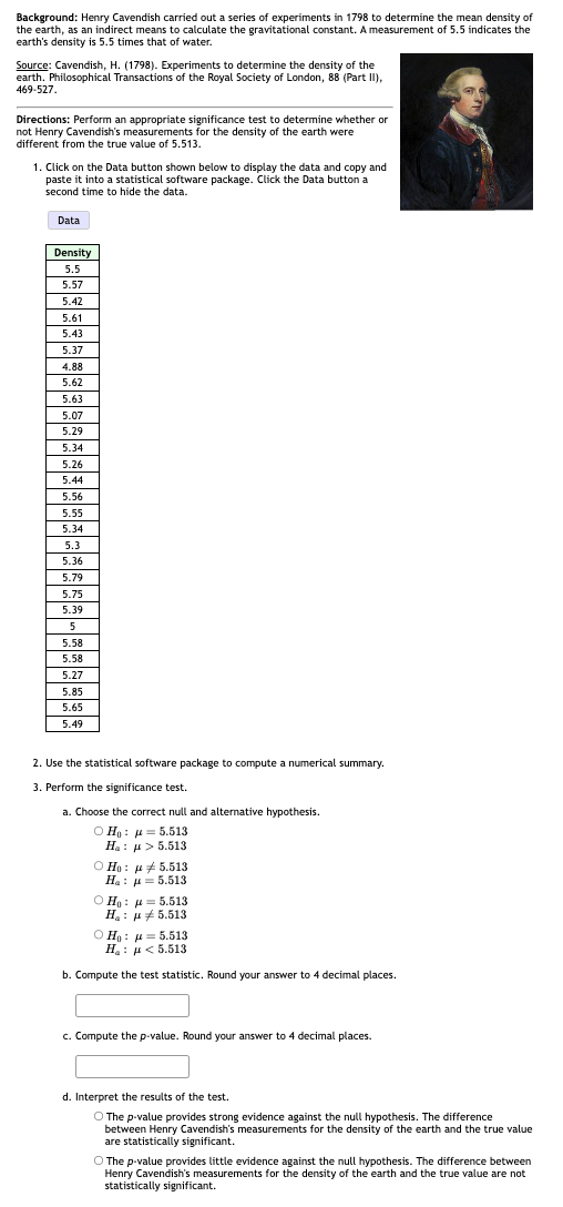 Background: Henry Cavendish carried out a series of experiments in 1798 to determine the mean density of
the earth, as an indirect means to calculate the gravitational constant. A measurement of 5.5 indicates the
earth's density is 5.5 times that of water.
Source: Cavendish, H. (1798). Experiments to determine the density of the
earth. Philosophical Transactions of the Royal Society of London, 88 (Part II),
469-527.
Directions: Perform an appropriate significance test to determine whether or
not Henry Cavendish's measurements for the density of the earth were
different from the true value of 5.513.
1. Click on the Data button shown below to display the data and copy and
paste it into a statistical software package. Click the Data button a
second time to hide the data.
Data
Density
5.5
5.57
5.42
5.61
5.43
5.37
4.88
5.62
5.63
5.07
5.29
5.34
5.26
5.44
5.56
5.55
5.34
5.3
5.36
5.79
5.75
5.39
5
5.58
5.58
5.27
5.85
5.65
5.49
2. Use the statistical software package to compute a numerical summary.
3. Perform the significance test.
a. Choose the correct null and alternative hypothesis.
OHo5.513
H₂: μ> 5.513
Ho: 5.513
H₂ = 5.513
OHo5.513
Ha 5.513
OHo5.513
Ha 5.513
b. Compute the test statistic. Round your answer to 4 decimal places.
c. Compute the p-value. Round your answer to 4 decimal places.
d. Interpret the results of the test.
O The p-value provides strong evidence against the null hypothesis. The difference
between Henry Cavendish's measurements for the density of the earth and the true value
are statistically significant.
O The p-value provides little evidence against the null hypothesis. The difference between
Henry Cavendish's measurements for the density of the earth and the true value are not
statistically significant.