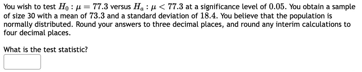 You wish to test Ho: μ = 77.3 versus Ha: μ< 77.3 at a significance level of 0.05. You obtain a sample
of size 30 with a mean of 73.3 and a standard deviation of 18.4. You believe that the population is
normally distributed. Round your answers to three decimal places, and round any interim calculations to
four decimal places.
What is the test statistic?