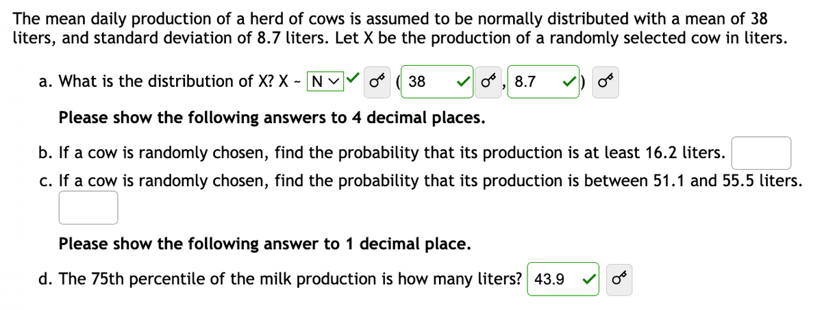 The mean daily production of a herd of cows is assumed to be normally distributed with a mean of 38
liters, and standard deviation of 8.7 liters. Let X be the production of a randomly selected cow in liters.
a. What is the distribution of X? X - NV Or 38
Please show the following answers to 4 decimal places.
b. If a cow is randomly chosen, find the probability that its production is at least 16.2 liters.
c. If a cow is randomly chosen, find the probability that its production is between 51.1 and 55.5 liters.
O, 8.7
Please show the following answer to 1 decimal place.
d. The 75th percentile of the milk production is how many liters? 43.9