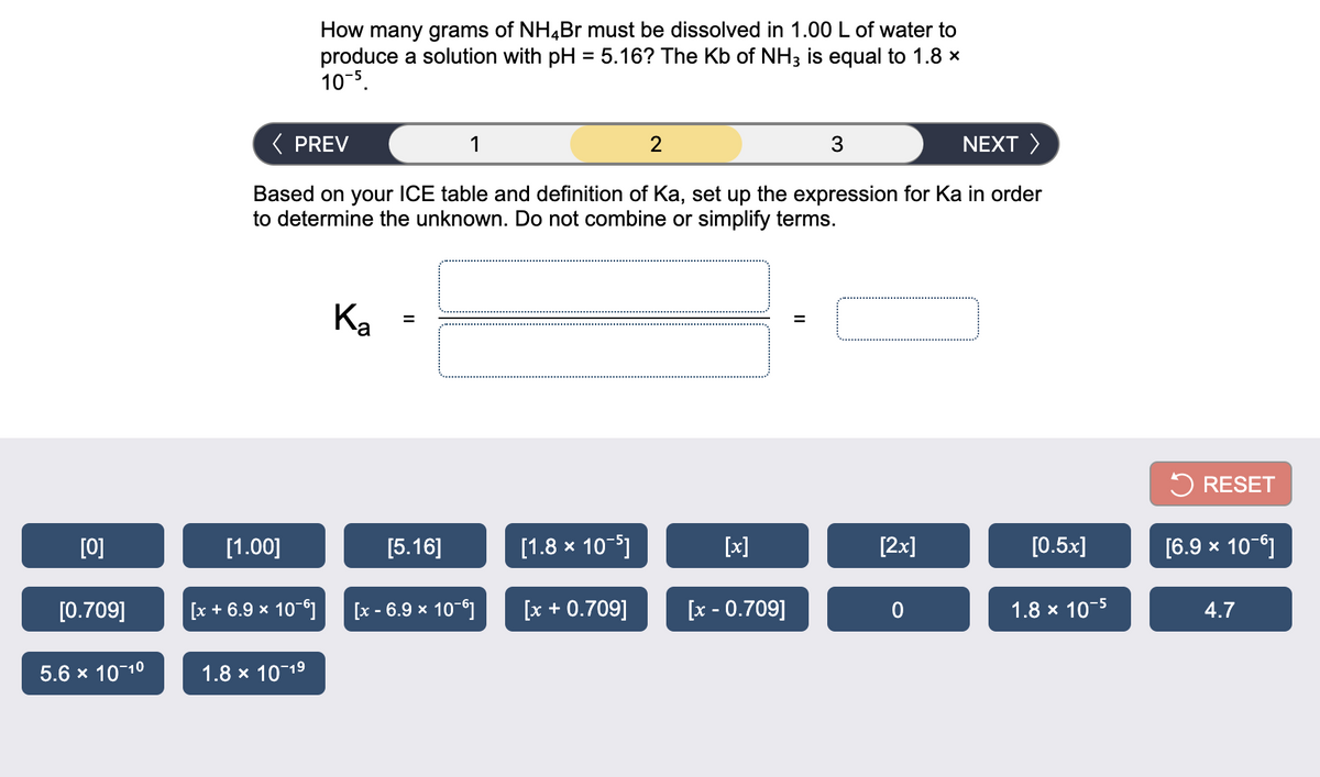 How many grams of NH4Br must be dissolved in 1.00 L of water to
produce a solution with pH = 5.16? The Kb of NH3 is equal to 1.8 x
10-5.
( PREV
1
2
3
NEXT >
Based on your ICE table and definition of Ka, set up the expression for Ka in order
to determine the unknown. Do not combine or simplify terms.
Ka
5 RESET
[0]
[1.00]
[5.16]
[1.8 x 10-5]
[x]
[2x]
[0.5x]
[6.9 x 10-6]
[0.709]
[x + 6.9 x 10-6]
[x - 6.9 x 10-6]
[x + 0.709]
[x - 0.709]
1.8 x 10-5
4.7
5.6 x 1010
1.8 x 10 19
II
