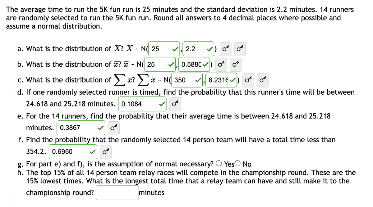 The average time to run the 5K fun run is 25 minutes and the standard deviation is 2.2 minutes. 14 runners
are randomly selected to run the 5K fun run. Round all answers to 4 decimal places where possible and
assume a normal distribution.
a. What is the distribution of X? X - N( 25
b. What is the distribution of x? - N 25
c. What is the distribution of Σα? Σα - Ν 350
8.2316)
d. If one randomly selected runner is timed, find the probability that this runner's time will be between
24.618 and 25.218 minutes. 0.1084
0°
2.2
0.5880✔
OF
e. For the 14 runners, find the probability that their average time is between 24.618 and 25.218
minutes. 0.3867
f. Find the probability that the randomly selected 14 person team will have a total time less than
354.2. 0.6950
g. For part e) and f), is the assumption of normal necessary? Yes No
h. The top 15% of all 14 person team relay races will compete in the championship round. These are the
15% lowest times. What is the longest total time that a relay team can have and still make it to the
championship round?
minutes