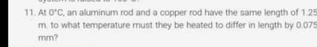 11. At 0°C, an aluminum rod and a copper rod have the same length of 1.25
m. to what temperature must they be heated to differ in length by 0.075
mm?
