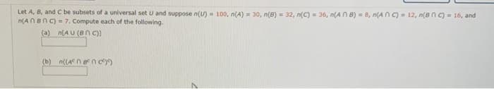 Let A, B, and C be subsets of a universal set U and suppose n(U) = 100, n(A) = 30, n(8) = 32, n(C) = 36, n(AN 8) = 8, n(A n C) = 12, n(8nc)= 16, and
n(ANBNC) = 7. Compute each of the following.
%3D
(a) n[AU (Bn C)
(b) n((A nncy)
