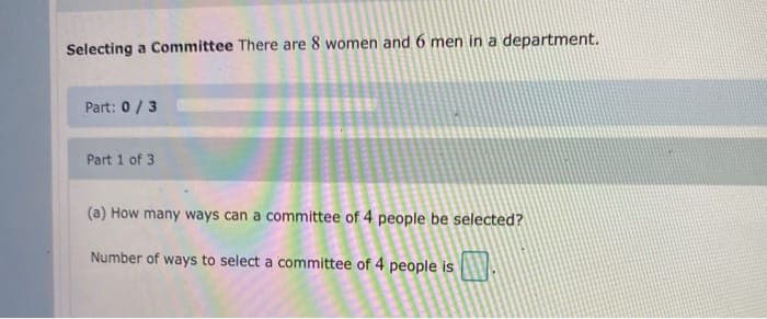 Selecting a Committee There are 8 women and 6 men in a department.
Part: 0/3
Part 1 of 3
(a) How many ways can a committee of 4 people be selected?
Number of ways to select a committee of 4 people is
