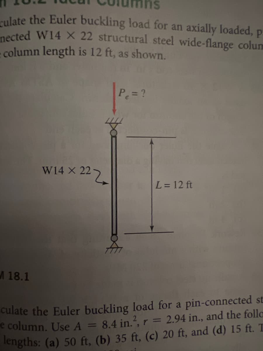 su
ulate the Euler buckling load for an axially loaded, p
nected W14 X 22 structural steel wide-flange colum
column length is 12 ft, as shown,
Pe= ?
W14 X 22
L= 12 ft
18.1
culate the Euler buckling load for a pin-connected st
e column. Use A =
lengths: (a) 50 ft, (b) 35 ft, (c) 20 ft, and (d) 15 ft. T
%3D
8.4 in., r = 2.94 in., and the folla
%3D
