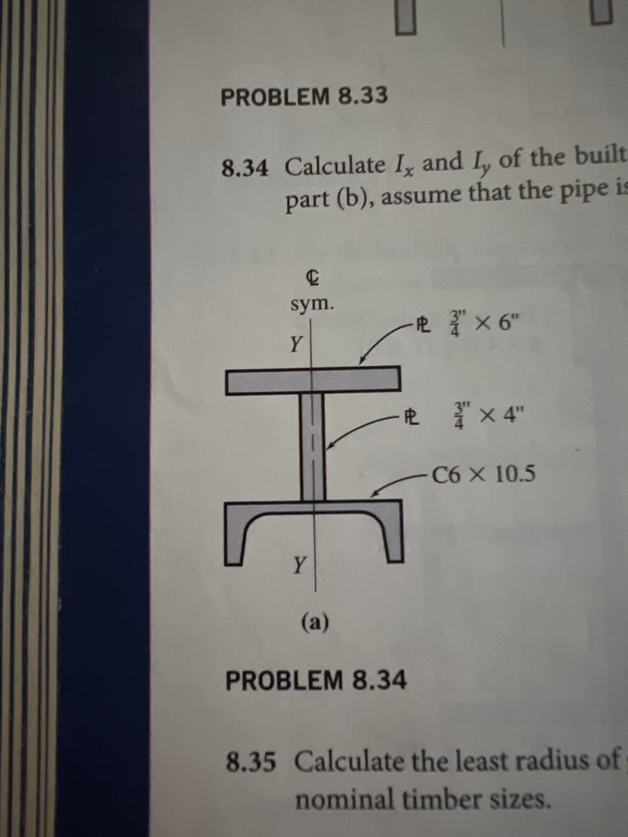 PROBLEM 8.33
8.34 Calculate I, and I, of the built
part (b), assume that the pipe is
sym.
-吧x 6"
Y
-电x4"
C6 X 10.5
Y
(a)
PROBLEM 8.34
8.35 Calculate the least radius of
nominal timber sizes.
