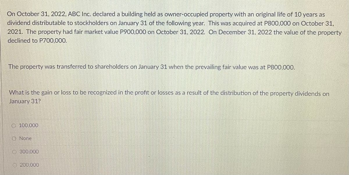 On October 31, 2022, ABC Inc. declared a building held as owner-occupied property with an original life of 10 years as
dividend distributable to stockholders on January 31 of the following year. This was acquired at P800,000 on October 31,
2021. The property had fair market value P900,000 on October 31, 2022. On December 31, 2022 the value of the property
declined to P700,000.
The property was transferred to shareholders on January 31 when the prevailing fair value was at P800,000,
What is the gain or loss to be recognized in the profit or losses as a result of the distribution of the property dividends on
January 31?
100.000
O None
O 300,000
O 200.000
