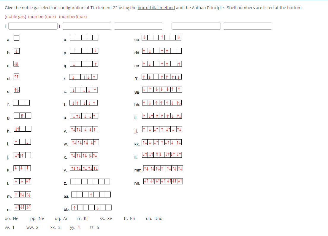 Give the noble gas electron configuration of Ti, element 22 using the box orbital method and the Aufbau Principle. Shell numbers are listed at the bottom.
[noble gas] (number)(box) (number)(box)
[
a.
b.
C.
d.
e.
f.
g.
h.
i.
j.
k.
I.
m.
n.
↓
w. 1
↑↑
N
↓↑]↓↑/↓↑
oo. He
pp. Ne
ww. 2
]
O.
XX. 3
p.
9.
r.
S.
t.
u.
V.
W.
X.
y.
Z.
aa.
bb.
qq. Ar
山↓↑
THTHTH H↑↓↓
LİN
NNNNN
rr. Kr
уу. 4
zz. 5
ss. Xe
CC.
dd.
ee.
ff.
gg.
hh.
ii.
jj.
kk. 14↓↓↓↓ ↑↓
L↑↓↑ IL LTL↑↓↑
II.
↑↓↑↓↑↓↓↑↑|||||
mm.
nn.
tt. Rn
↓↑↓↓↑↓↑↓↑|LT|LT|
uu. Uuo