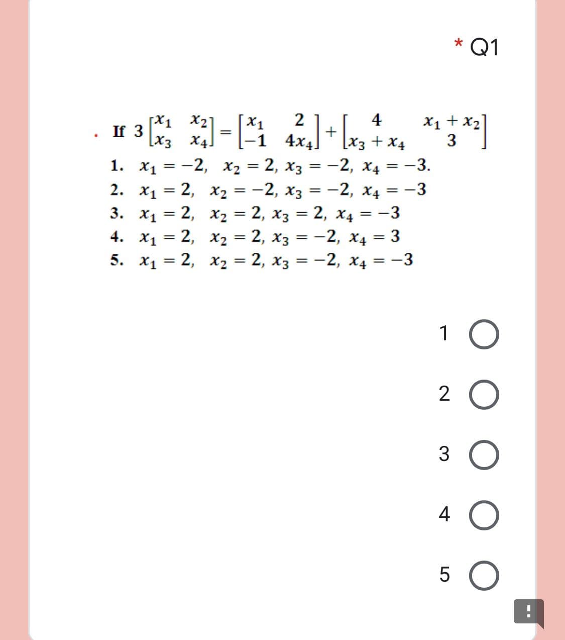 Q1
4
X1 + x2]
2
+
4x4]
[X1
X21
X1
If 3
[x3 X4.
- [x3+ x4
-1
1. Х1 3D — 2, х, —D 2, хз 3D—2, х4 %3D — 3.
2. x1 = 2, x2 = -2, x3 = -2, x4 = -3
3. x1 = 2, x2 = 2, x3 = 2, X4 = -3
4. х1 — 2, х, 3D2, хз — — 2, Х4 — 3
5. X, — 2, х2 3D 2, хз — —2, X4 — —3
%3D
1 О
2 О
4
3.
