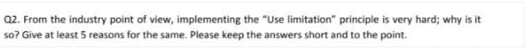 Q2. From the industry point of view, implementing the "Use limitation" principle is very hard; why is it
so? Give at least 5 reasons for the same. Please keep the answers short and to the point.
