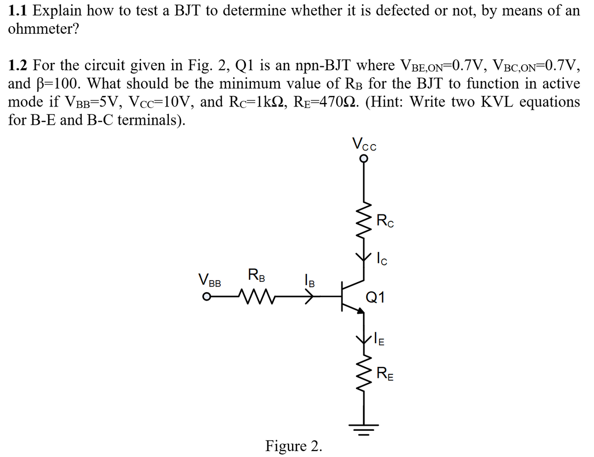 1.1 Explain how to test a BJT to determine whether it is defected or not, by means of an
ohmmeter?
1.2 For the circuit given in Fig. 2, Q1 is an npn-BJT where VBE,ON=0.7V, VBC,0N=0.7V,
and B=100. What should be the minimum value of RB for the BJT to function in active
mode if VBB=5V, Vcc=10V, and Rc=1k2, Re=4702. (Hint: Write two KVL equations
for B-E and B-C terminals).
Vcc
Rc
VBB
RB
Q1
RE
Figure 2.
