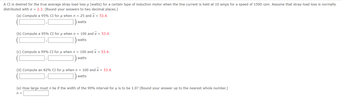 A CI is desired for the true average stray-load loss μ (watts) for a certain type of induction motor when the line current is held at 10 amps for a speed of 1500 rpm. Assume that stray-load loss is normally
distributed with o = 2.3. (Round your answers to two decimal places.)
(a) Compute a 95% CI for μ when n = 25 and x = 53.4.
watts
(b) Compute a 95% CI for u when n = 100 and X = 53.4.
watts
(c) Compute a 99% CI for μ when n = 100 and x = 53.4.
watts
(d) Compute an 82% CI for u when n = 100 and x = 53.4.
watts
(e) How large must n be if the width of the 99% interval for u is to be 1.0? (Round your answer up to the nearest whole number.)
n =