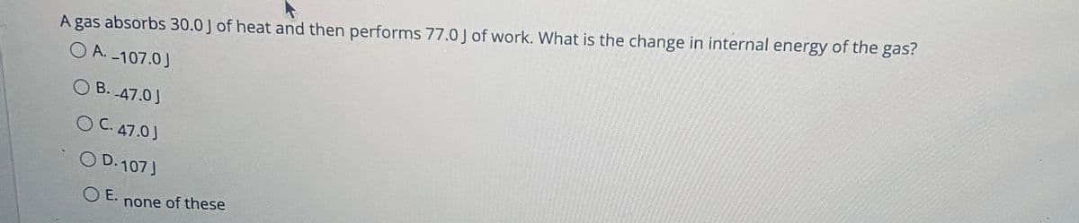 A gas absorbs 30.0 J of heat and then performs 77.0J of work. What is the change in internal energy of the gas?
O A. -107.0)
O B. 47.0J
O C. 47.0J
O D. 107 J
E.
none of these
