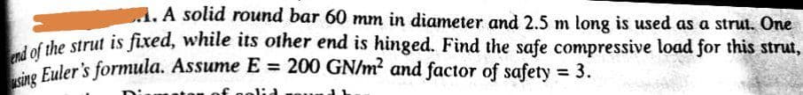 sing Euler's formula. Assume E = 200 GN/m? and factor of safety = 3.
A.A solid round bar 60 mm in diameter and 2.5 m long is used as a strut. One
f the strut is fixed, while its other end is hinged. Find the safe compressive load for this strut,
Fuler's formula. Assume E = 200 GN/m? and factor of safety 3.
%3D
