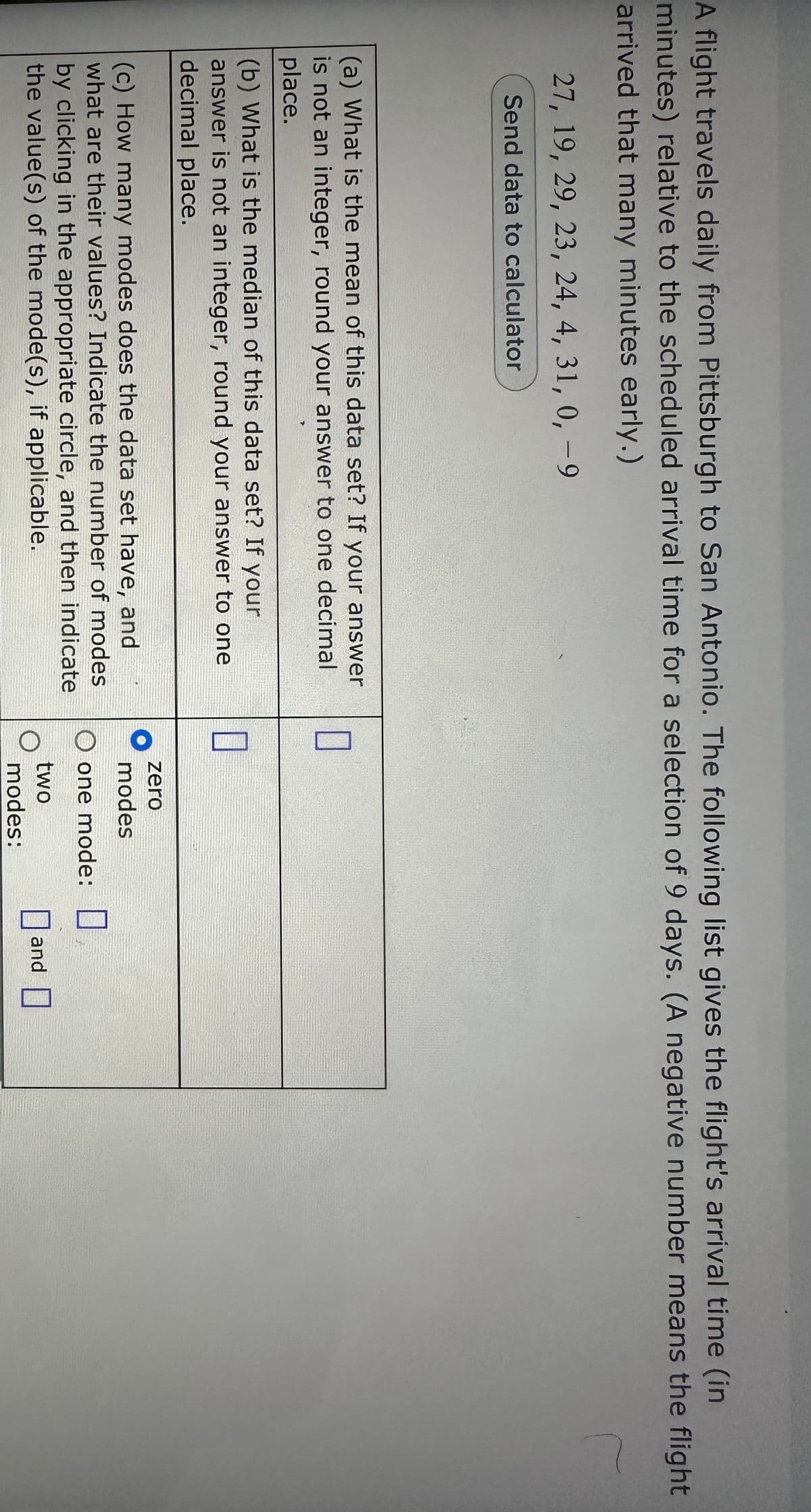 A flight travels daily from Pittsburgh to San Antonio. The following list gives the flight's arrival time (in
minutes) relative to the scheduled arrival time for a selection of 9 days. (A negative number means the flight
arrived that many minutes early.)
r
27, 19, 29, 23, 24, 4, 31, 0, -9
Send data to calculator
(a) What is the mean of this data set? If your answer
is not an integer, round your answer to one decimal
place.
(b) What is the median of this data set? If your
answer is not an integer, round your answer to one
decimal place.
(c) How many modes does the data set have, and
what are their values? Indicate the number of modes
by clicking in the appropriate circle, and then indicate
the value(s) of the mode(s), if applicable.
0
0
zero
modes
O one mode:
two
modes:
and