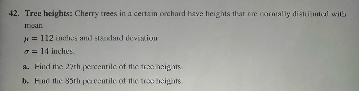 42. Tree heights: Cherry trees in a certain orchard have heights that are normally distributed with
mean
μ = 112 inches and standard deviation
o = 14 inches.
a. Find the 27th percentile of the tree heights.
b. Find the 85th percentile of the tree heights.