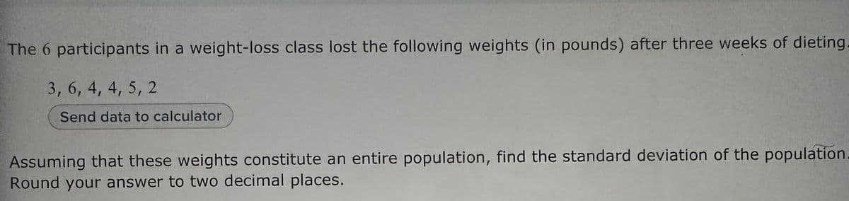 The 6 participants in a weight-loss class lost the following weights (in pounds) after three weeks of dieting
3, 6, 4, 4, 5, 2
Send data to calculator
Assuming that these weights constitute an entire population, find the standard deviation of the population
Round your answer to two decimal places.