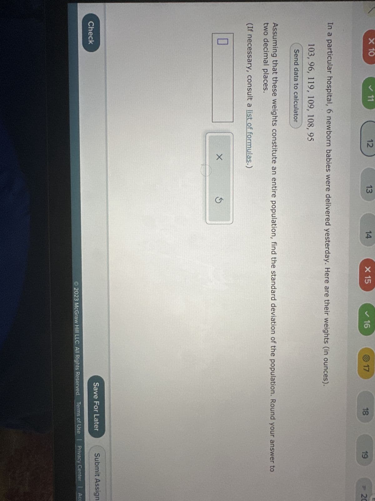 X 10
✓ 11
0
12
Check
13
X
In a particular hospital, 6 newborn babies were delivered yesterday. Here are their weights (in ounces).
103, 96, 119, 109, 108, 95
Send data to calculator
O
14
X 15
5
✓ 16
Assuming that these weights constitute an entire population, find the standard deviation of the population. Round your answer to
two decimal places.
(If necessary, consult a list of formulas.)
17
18
19
Save For Later
20
Submit Assign
2023 McGraw Hill LLC. All Rights Reserved. Terms of Use | Privacy Center | Acc