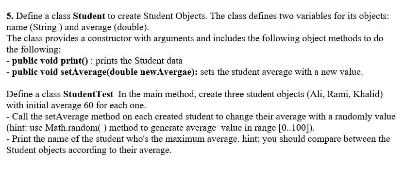 5. Define a class Student to create Student Objects. The class defines two variables for its objects:
name (String ) and average (double).
The class provides a constructor with arguments and includes the following object methods to do
the following:
- public void print() : prints the Student data
- public void setAverage(double newAvergae): sets the student average with a new value.
Define a class StudentTest In the main method, create three student objects (Ali, Rami, Khalid)
with initial average 60 for each one.
Call the setAverage method on each created student to change their average with a randomly value
(hint: use Math.random( ) method to generate average value in range [0..100]).
- Print the name of the student who's the maximum average. hint: you should compare between the
Student objects according to their average.
