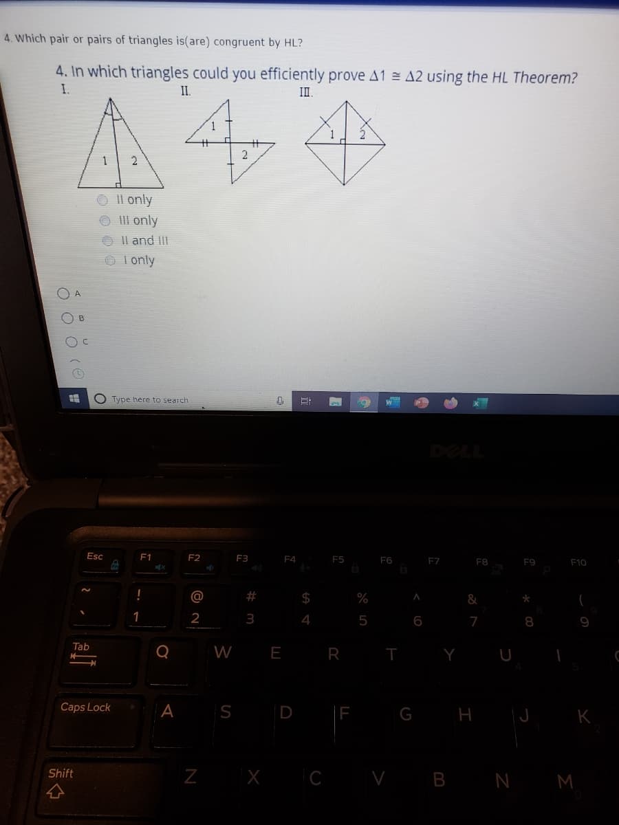 4. Which pair or pairs of triangles is(are) congruent by HL?
4. In which triangles could you efficiently prove A1 A2 using the HL Theorem?
I.
II.
A44
2
O Il only
II only
O Il and II
O Ionly
()
O Type here to search
DELL
Esc
F1
F2
F3
F4
F5
F6
F7
F8
F9
F10
%23
24
%
&
2
4
5
7
8
Tab
W E R
Y
Caps Lock
A
S D
LE
G H J K
Z X C V B N M
Shift

