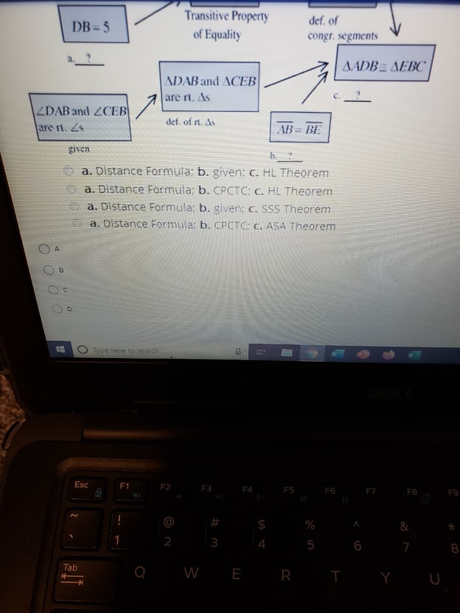 Transitive Property
def. of
DB =5
of Equality
congr. segments
AADB AEBC
ADAB and ACEB
are rt. As
ZDAB and ZCEB
def. of rt. As
are rt. Zs
AB= BE
given
a. Distance Formula; b. given; c. HL Theorem
a. Distance Formula; b. CPCTC: c. HL Theorem
Oa. Distance Formula; b. given; c. SSS Theorem
a. Distance Formula: b. CPCTC: c. ASA Theorem
B
Type here to search
Esc
F1
F2
F3 F4
F5
F6
F7
F8
F9
$
%
&
1
2
4
5
7
8
Tab
W E R
T Y U
