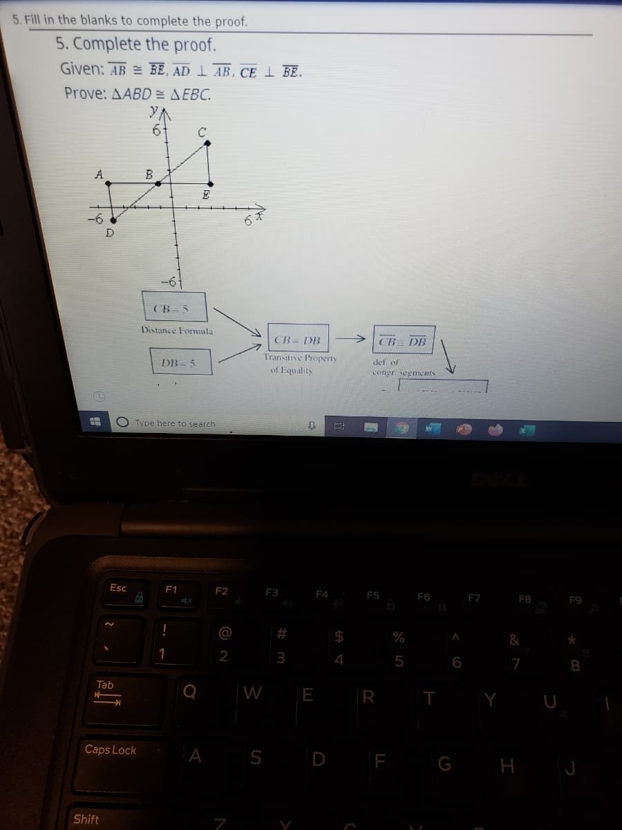 5. Fill in the blanks to complete the proof.
5. Complete the proof.
Given: AB = BE, AD I AB, CE I BE.
Prove: AABD = AEBC.
6-
A
-6
CB 5
Distance Formula
CB- DB
->
CB DB
Transitive Property
DB - 5
def of
of Equality
congr segments
O Type here to search
Esc
F1
F2
F3
F4
F5
F6
F7
F8
F9
%23
&
2
4
5
6
7
8
Tab
W
E
R
A S D F G H J
Caps Lock
Shift
