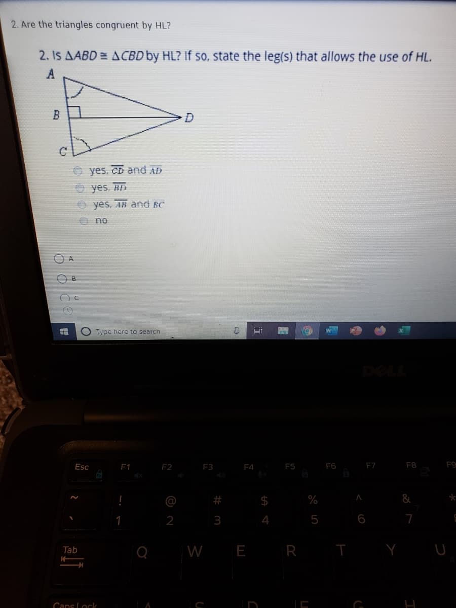 2. Are the triangles congruent by HL?
2. Is AABD = ACBD by HL? If so, state the leg(s) that allows the use of HL.
O yes, CD and AD
O yes, R
O yes. AB and BC
O no
A
Type here to search
DELL
Esc
1
F2
F3
F4
F5
F6
F7
F8
F9
@
$
%
2
5
6
7
Tab
W E R T
Cans Lock
%24 4
%23
